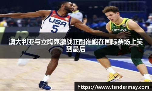 澳大利亚与立陶宛激战正酣谁能在国际赛场上笑到最后
