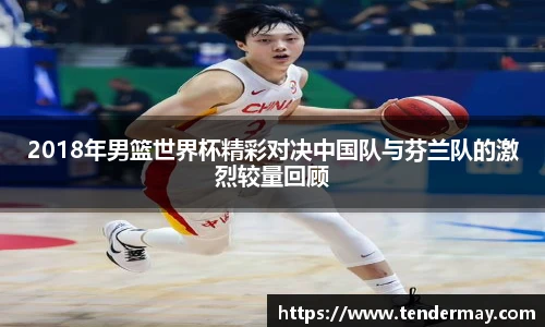 2018年男篮世界杯精彩对决中国队与芬兰队的激烈较量回顾