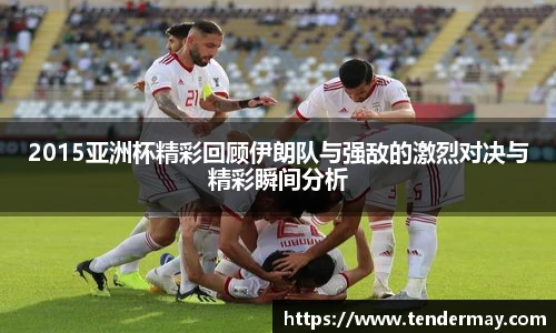 2015亚洲杯精彩回顾伊朗队与强敌的激烈对决与精彩瞬间分析